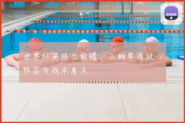 世界杯英格兰前瞻：三狮军团核心阵容与战术看点