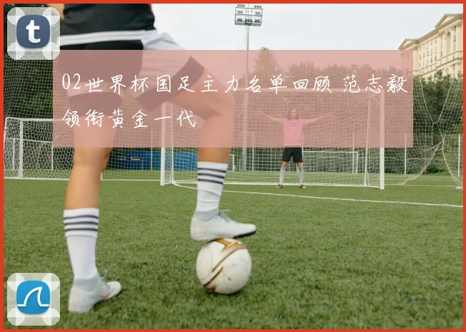 02世界杯国足主力名单回顾 范志毅领衔黄金一代