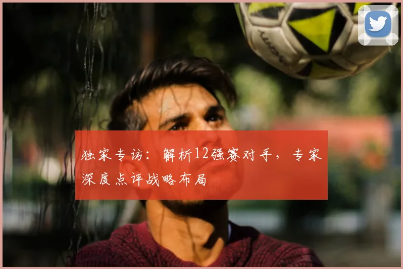 独家专访：解析12强赛对手，专家深度点评战略布局