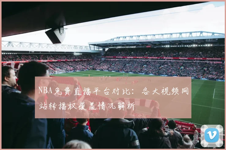 NBA免费直播平台对比:各大视频网站转播权覆盖情况解析
