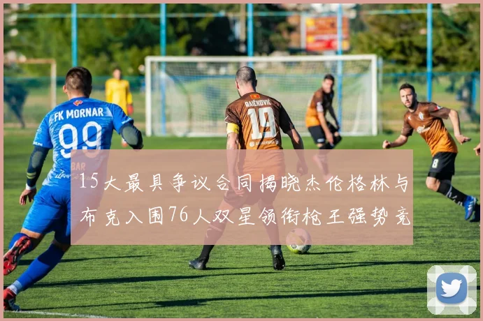 15大最具争议合同揭晓杰伦格林与布克入围76人双星领衔枪王强势竞争
