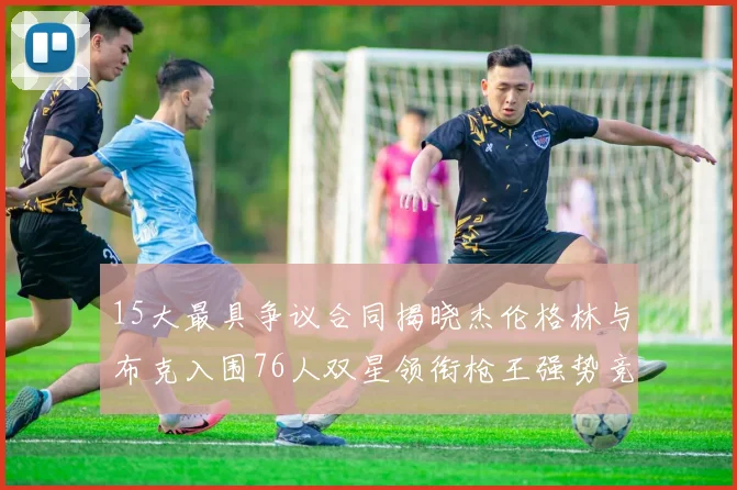 15大最具争议合同揭晓杰伦格林与布克入围76人双星领衔枪王强势竞争