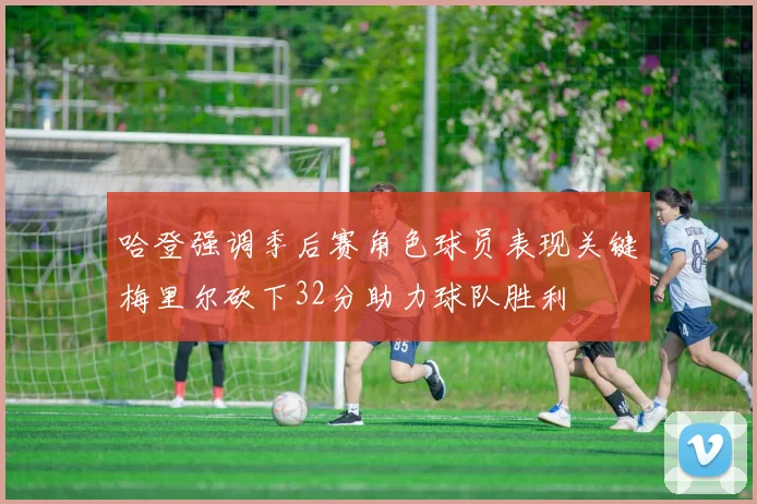 哈登强调季后赛角色球员表现关键梅里尔砍下32分助力球队胜利