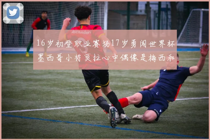 16岁初登职业赛场17岁勇闯世界杯墨西哥小将莫拉心中偶像是梅西和C罗