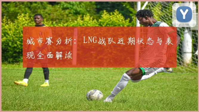 城市赛分析：LNG战队近期状态与表现全面解读