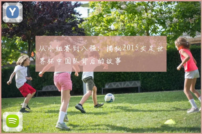 从小组赛到八强：揭秘2015女足世界杯中国队背后的故事
