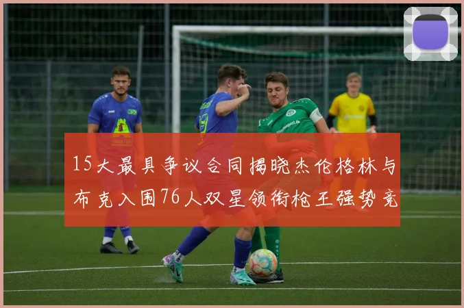 15大最具争议合同揭晓杰伦格林与布克入围76人双星领衔枪王强势竞争