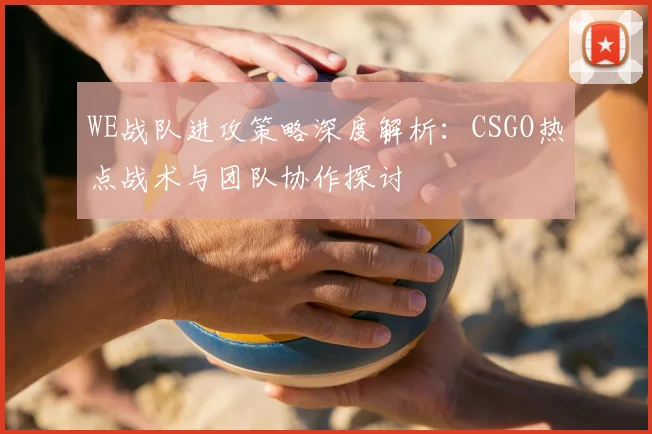WE战队进攻策略深度解析：CSGO热点战术与团队协作探讨