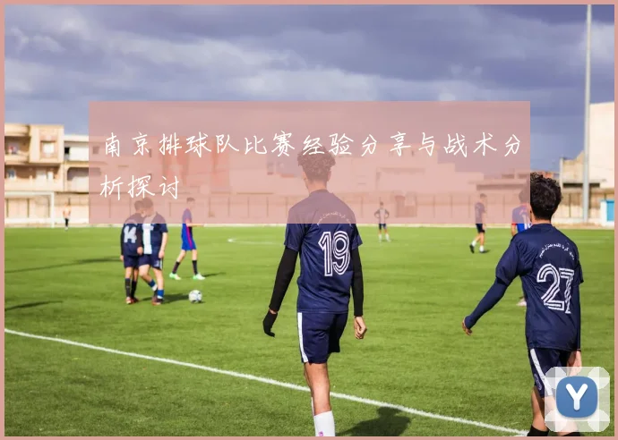 南京排球队比赛经验分享与战术分析探讨