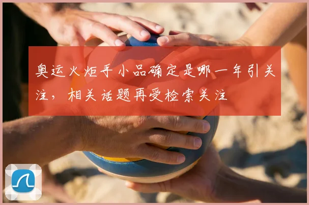 奥运火炬手小品确定是哪一年引关注，相关话题再受检索关注