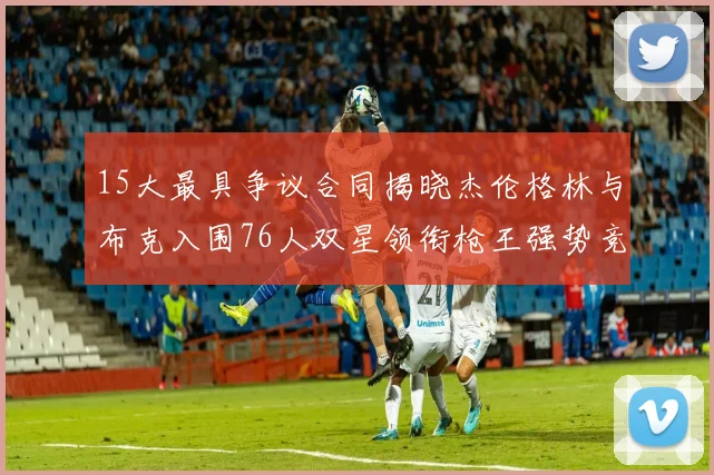 15大最具争议合同揭晓杰伦格林与布克入围76人双星领衔枪王强势竞争