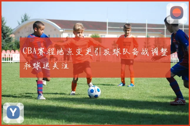 CBA赛程地点变更引发球队备战调整和球迷关注