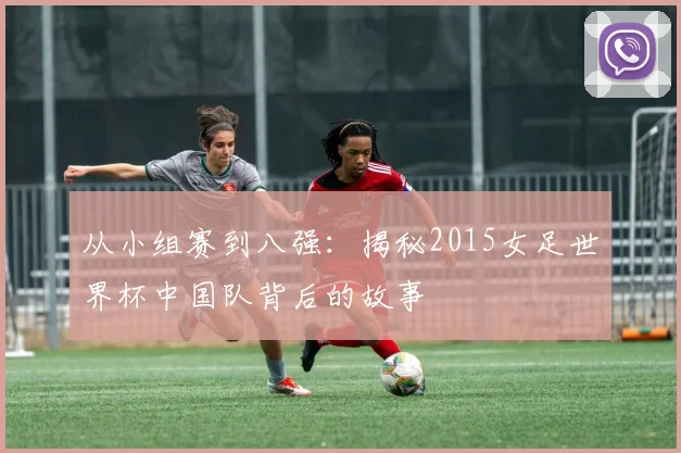 从小组赛到八强：揭秘2015女足世界杯中国队背后的故事