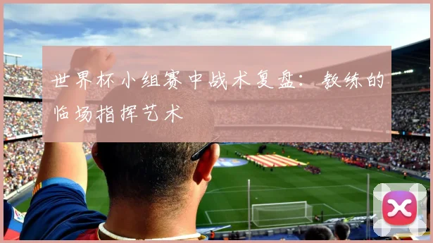 世界杯小组赛中战术复盘：教练的临场指挥艺术