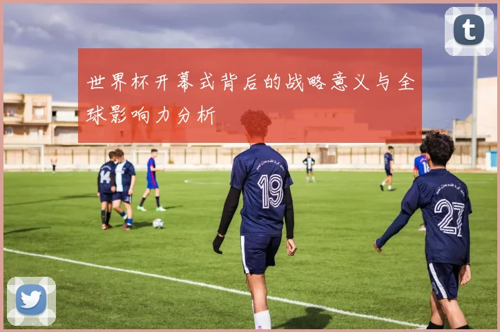 世界杯开幕式背后的战略意义与全球影响力分析