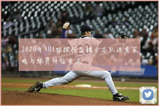 2020年NBA球探报告揭示各队选秀策略与球员评估重点