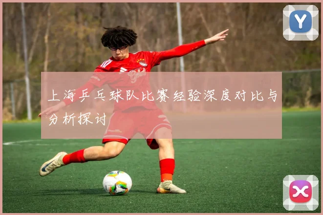 上海乒乓球队比赛经验深度对比与分析探讨