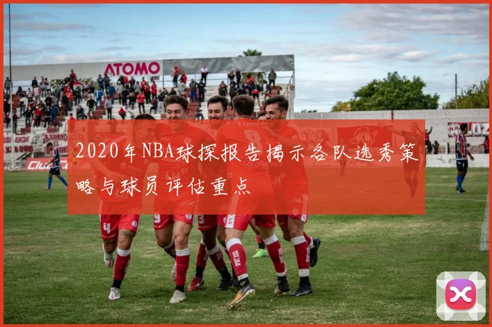 2020年NBA球探报告揭示各队选秀策略与球员评估重点