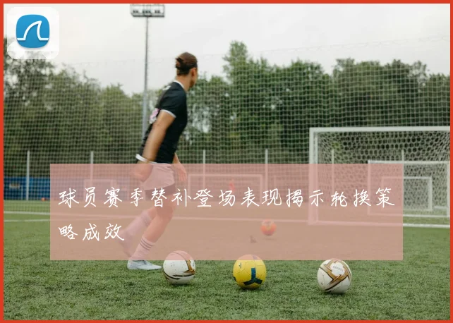 球员赛季替补登场表现揭示轮换策略成效