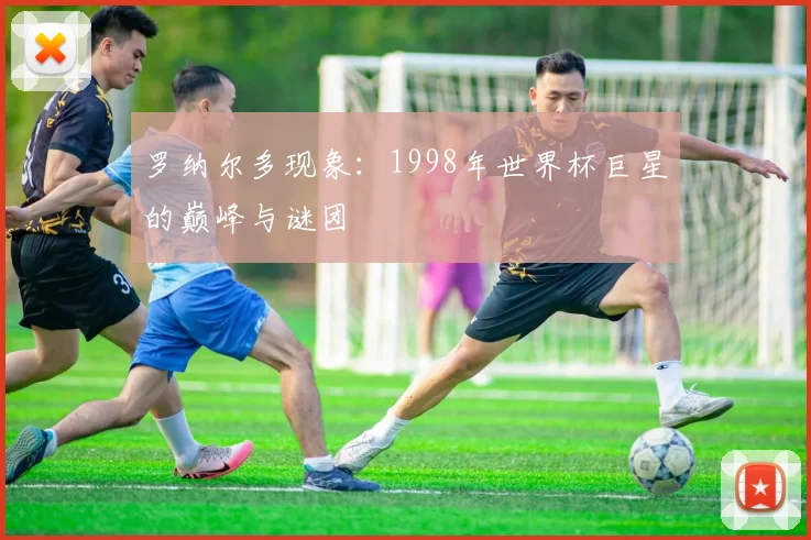 罗纳尔多现象：1998年世界杯巨星的巅峰与谜团