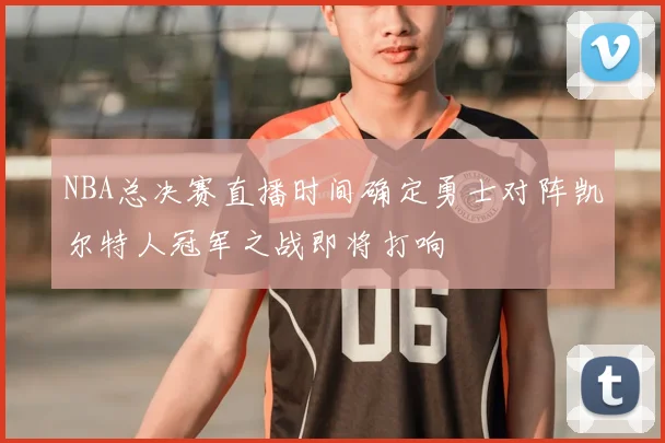 NBA总决赛直播时间确定勇士对阵凯尔特人冠军之战即将打响
