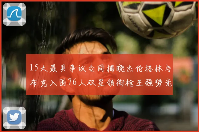 15大最具争议合同揭晓杰伦格林与布克入围76人双星领衔枪王强势竞争