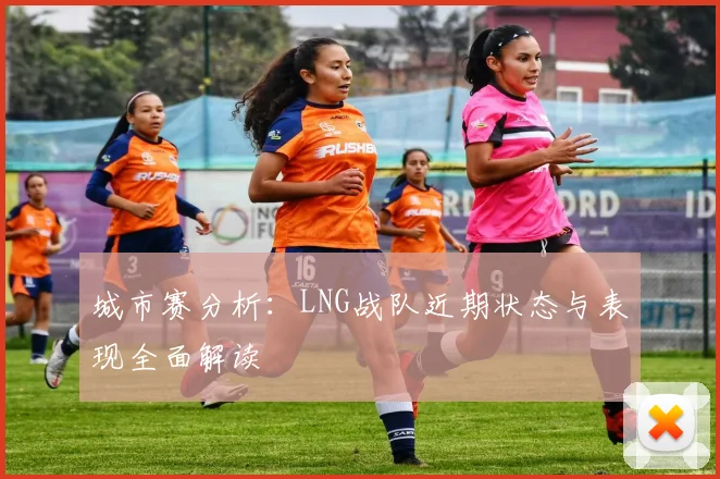 城市赛分析：LNG战队近期状态与表现全面解读