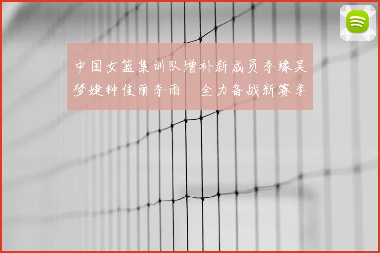 中国女篮集训队增补新成员李缘吴梦婕钟佳丽李雨汧全力备战新赛季